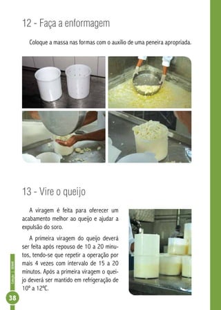 Coleção | SENAR 38 
12 - Faça a enformagem 
Coloque a massa nas formas com o auxílio de uma peneira apropriada. 
13 - Vire o queijo 
A viragem é feita para oferecer um 
acabamento melhor ao queijo e ajudar a 
expulsão do soro. 
A primeira viragem do queijo deverá 
ser feita após repouso de 10 a 20 minu-tos, 
tendo-se que repetir a operação por 
mais 4 vezes com intervalo de 15 a 20 
minutos. Após a primeira viragem o quei-jo 
deverá ser mantido em refrigeração de 
10º a 12ºC. 
 