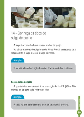 Coleção | SENAR 
39 
14 - Conheça os tipos de 
salga de queijo 
A salga tem como finalidade realçar o sabor do queijo. 
Há várias maneiras de salgar o queijo Minas Frescal, destacando-se a 
salga no leite, a salga a seco e a salga na massa. 
Atenção: 
O sal utilizado na fabricação de queijos deverá ser de boa qualidade. 
Faça a salga no leite 
A quantidade a ser colocada é na proporção de 1 a 2% (100 a 200 
gramas) de sal para cada 10 litros de leite. 
Atenção: 
A salga no leite deverá ser feita antes de se adicionar o coalho. 
 