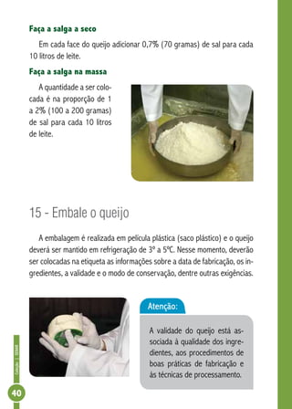 Coleção | SENAR 40 
Faça a salga a seco 
Em cada face do queijo adicionar 0,7% (70 gramas) de sal para cada 
10 litros de leite. 
Faça a salga na massa 
A quantidade a ser colo-cada 
é na proporção de 1 
a 2% (100 a 200 gramas) 
de sal para cada 10 litros 
de leite. 
15 - Embale o queijo 
A embalagem é realizada em película plástica (saco plástico) e o queijo 
deverá ser mantido em refrigeração de 3º a 5ºC. Nesse momento, deverão 
ser colocadas na etiqueta as informações sobre a data de fabricação, os in-gredientes, 
a validade e o modo de conservação, dentre outras exigências. 
Atenção: 
A validade do queijo está as-sociada 
à qualidade dos ingre-dientes, 
aos procedimentos de 
boas práticas de fabricação e 
às técnicas de processamento. 
 