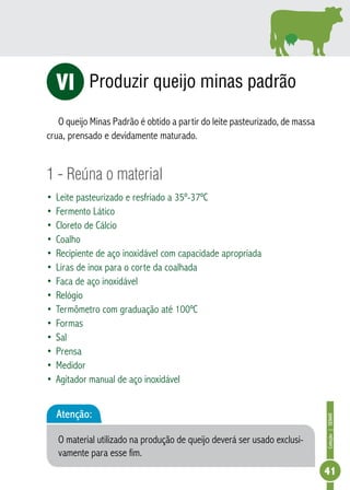 Coleção | SENAR 
41 
Produzir queijo minas padrão 
VI 
O queijo Minas Padrão é obtido a partir do leite pasteurizado, de massa 
crua, prensado e devidamente maturado. 
1 - Reúna o material 
• Leite pasteurizado e resfriado a 35º-37ºC 
• Fermento Lático 
• Cloreto de Cálcio 
• Coalho 
• Recipiente de aço inoxidável com capacidade apropriada 
• Liras de inox para o corte da coalhada 
• Faca de aço inoxidável 
• Relógio 
• Termômetro com graduação até 100ºC 
• Formas 
• Sal 
• Prensa 
• Medidor 
• Agitador manual de aço inoxidável 
Atenção: 
O material utilizado na produção de queijo deverá ser usado exclusi-vamente 
para esse fim. 
 
