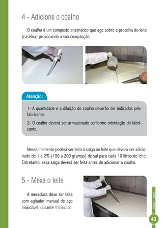 Coleção | SENAR 
43 
4 - Adicione o coalho 
O coalho é um composto enzimático que age sobre a proteína do leite 
(caseína) provocando a sua coagulação. 
Atenção: 
1- A quantidade e a diluição do coalho deverão ser indicadas pelo 
fabricante. 
2- O coalho deverá ser armazenado conforme orientação do fabri-cante. 
Nesse momento poderá ser feita a salga no leite que deverá ser adicio-nado 
de 1 a 2% (100 a 200 gramas) de sal para cada 10 litros de leite. 
Entretanto, essa salga deverá ser feita antes de adicionar o coalho. 
5 - Mexa o leite 
A mexedura deve ser feita 
com agitador manual de aço 
inoxidável, durante 1 minuto. 
 