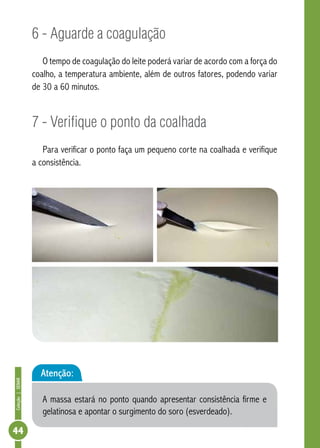 Coleção | SENAR 44 
6 - Aguarde a coagulação 
O tempo de coagulação do leite poderá variar de acordo com a força do 
coalho, a temperatura ambiente, além de outros fatores, podendo variar 
de 30 a 60 minutos. 
7 - Verifique o ponto da coalhada 
Para verificar o ponto faça um pequeno corte na coalhada e verifique 
a consistência. 
Atenção: 
A massa estará no ponto quando apresentar consistência firme e 
gelatinosa e apontar o surgimento do soro (esverdeado). 
 