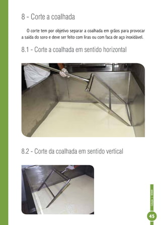 Coleção | SENAR 
45 
8 - Corte a coalhada 
O corte tem por objetivo separar a coalhada em grãos para provocar 
a saída do soro e deve ser feito com liras ou com faca de aço inoxidável. 
8.1 - Corte a coalhada em sentido horizontal 
8.2 - Corte da coalhada em sentido vertical 
 