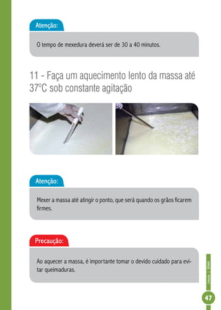 Coleção | SENAR 
47 
Atenção: 
O tempo de mexedura deverá ser de 30 a 40 minutos. 
11 - Faça um aquecimento lento da massa até 
37ºC sob constante agitação 
Atenção: 
Mexer a massa até atingir o ponto, que será quando os grãos ficarem 
firmes. 
Precaução: 
Ao aquecer a massa, é importante tomar o devido cuidado para evi-tar 
queimaduras. 
 