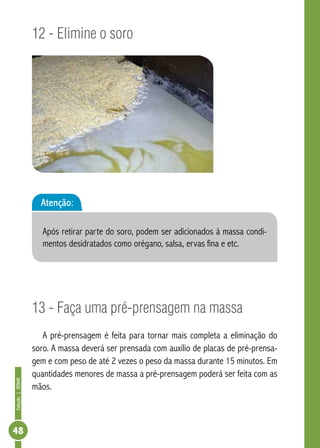 Coleção | SENAR 48 
12 - Elimine o soro 
Atenção: 
Após retirar parte do soro, podem ser adicionados à massa condi-mentos 
desidratados como orégano, salsa, ervas fina e etc. 
13 - Faça uma pré-prensagem na massa 
A pré-prensagem é feita para tornar mais completa a eliminação do 
soro. A massa deverá ser prensada com auxílio de placas de pré-prensa-gem 
e com peso de até 2 vezes o peso da massa durante 15 minutos. Em 
quantidades menores de massa a pré-prensagem poderá ser feita com as 
mãos. 
 