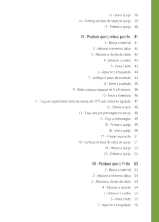 13 - Vire o queijo 38 
14 - Conheça os tipos de salga de queijo 39 
15 - Embale o queijo 40 
VI - Produzir queijo minas padrão 41 
1 - Reúna o material 41 
2 - Adicione o fermento lático 42 
3 - Adicione o cloreto de cálcio 42 
4 - Adicione o coalho 43 
5 - Mexa o leite 43 
6 - Aguarde a coagulação 44 
7 - Verifique o ponto da coalhada 44 
8 - Corte a coalhada 45 
9 - Deixe a massa repousar de 3 a 5 minutos 46 
10 - Inicie a mexedura 46 
11 - Faça um aquecimento lento da massa até 37ºC sob constante agitação 47 
12 - Elimine o soro 48 
13 - Faça uma pré-prensagem na massa 48 
14 - Faça a enformagem 49 
15 - Prense o queijo 49 
16 - Vire o queijo 50 
17 - Prense novamente 51 
18 - Conheça os tipos de salga de queijo 51 
19 - Mature o queijo 52 
20 - Embale o queijo 52 
VI - Produzir queijo Prato 53 
1 - Reúna o material 53 
2 - Adicione o fermento lático 54 
3 - Adicione o cloreto de cálcio 54 
4 - Adicione o corante 54 
5 - Adicione o coalho 55 
6 - Mexa o leite 55 
7 - Aguarde a coagulação 56 
 