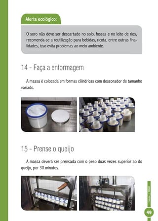 Coleção | SENAR 
49 
Alerta ecológico: 
O soro não deve ser descartado no solo, fossas e no leito de rios, 
recomenda-se a reutilização para bebidas, ricota, entre outras fina-lidades, 
isso evita problemas ao meio ambiente. 
14 - Faça a enformagem 
A massa é colocada em formas cilíndricas com dessorador de tamanho 
variado. 
15 - Prense o queijo 
A massa deverá ser prensada com o peso duas vezes superior ao do 
queijo, por 30 minutos. 
 