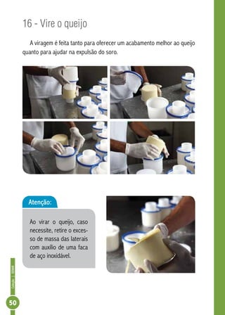 Coleção | SENAR 50 
16 - Vire o queijo 
A viragem é feita tanto para oferecer um acabamento melhor ao queijo 
quanto para ajudar na expulsão do soro. 
Atenção: 
Ao virar o queijo, caso 
necessite, retire o exces-so 
de massa das laterais 
com auxílio de uma faca 
de aço inoxidável. 
 