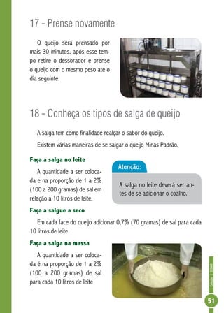 Coleção | SENAR 
51 
17 - Prense novamente 
O queijo será prensado por 
mais 30 minutos, após esse tem-po 
retire o dessorador e prense 
o queijo com o mesmo peso até o 
dia seguinte. 
18 - Conheça os tipos de salga de queijo 
A salga tem como finalidade realçar o sabor do queijo. 
Existem várias maneiras de se salgar o queijo Minas Padrão. 
Faça a salga no leite 
Atenção: 
A quantidade a ser coloca-da 
e na proporção de 1 a 2% 
A salga no leite deverá ser an-tes 
(100 a 200 gramas) de sal em 
de se adicionar o coalho. 
relação a 10 litros de leite. 
Faça a salgue a seco 
Em cada face do queijo adicionar 0,7% (70 gramas) de sal para cada 
10 litros de leite. 
Faça a salga na massa 
A quantidade a ser coloca-da 
é na proporção de 1 a 2% 
(100 a 200 gramas) de sal 
para cada 10 litros de leite 
 