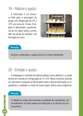 Coleção | SENAR 52 
19 - Mature o queijo 
A maturação é um proces-so 
feito após a prensagem do 
queijo, sob refrigeração de 10º a 
12ºC, por cerca de 10 dias. O ob-jetivo 
é desenvolver característi-cas 
de cor, sabor, textura, aroma, 
além da perda da umidade e de 
formação da casca. 
Atenção: 
Durante a maturação, o queijo deverá ser virado diariamente. 
20 - Embale o queijo 
A embalagem é realizada em película plástica (saco plástico) e o queijo 
deverá ser mantido em refrigeração de 3º a 5ºC. Nesse momento, deverão 
ser colocadas na etiqueta as informações sobre a data de fabricação, os in-gredientes, 
a validade e o modo de conservação, dentre outras exigências. 
Atenção: 
A validade do queijo está associada à qualidade dos ingredientes, aos 
procedimentos de boas práticas de fabricação e às técnicas de pro-cessamento. 
 