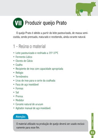 Coleção | SENAR 
53 
Produzir queijo Prato 
ViI 
O queijo Prato é obtido a partir do leite pasteurizado, de massa semi-cozida, 
sendo prensado, maturado e recebendo, ainda corante natural. 
1 - Reúna o material 
• Leite pasteurizado e resfriado a 35º-37ºC 
• Fermento Lático 
• Cloreto de Cálcio 
• Coalho 
• Recipiente de inox com capacidade apropriada 
• Relógio 
• Termômetro 
• Liras de inox para o corte da coalhada 
• Faca de aço inoxidável 
• Formas 
• Sal 
• Prensa 
• Medidor 
• Corante natural de urucum 
• Agitador manual de aço inoxidável. 
Atenção: 
O material utilizado na produção de queijo deverá ser usado exclusi-vamente 
para esse fim. 
 