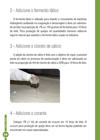 Coleção | SENAR 54 
2 - Adicione o fermento lático 
O fermento lático é utilizado para impedir o crescimento de bactérias 
indesejáveis auxiliando na coagulação e dessoragem e deve ser adiciona-do 
ao leite na proporção de 1% ou 100 gramas de fermento para 10 litros 
de leite. Para produção de queijos em quantidades menores utiliza-se 
iogurte natural que substitui o fermento lático usado na indústria. 
3 - Adicione o cloreto de cálcio 
A adição do cloreto de cálcio é feita com o objetivo de repor a possível 
perda do cálcio no processo de pasteurização e deve ser adicionado ao 
leite na proporção de 4ml de cloreto de cálcio a 50% para 10 litros de leite. 
4 - Adicione o corante 
Coloque 1% (1 ml) de corante de urucum em 10 litros de leite. O 
urucum para produção de queijo deve ser na forma líquida podendo ser 
encontrado em casas especializadas. 
 