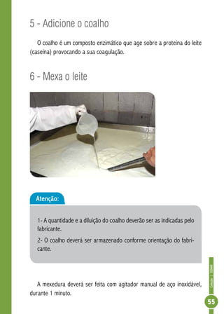 Coleção | SENAR 
55 
5 - Adicione o coalho 
O coalho é um composto enzimático que age sobre a proteína do leite 
(caseína) provocando a sua coagulação. 
6 - Mexa o leite 
Atenção: 
1- A quantidade e a diluição do coalho deverão ser as indicadas pelo 
fabricante. 
2- O coalho deverá ser armazenado conforme orientação do fabri-cante. 
A mexedura deverá ser feita com agitador manual de aço inoxidável, 
durante 1 minuto. 
 