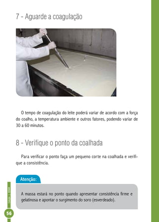 Coleção | SENAR 56 
7 - Aguarde a coagulação 
O tempo de coagulação do leite poderá variar de acordo com a força 
do coalho, a temperatura ambiente e outros fatores, podendo variar de 
30 a 60 minutos. 
8 - Verifique o ponto da coalhada 
Para verificar o ponto faça um pequeno corte na coalhada e verifi-que 
a consistência. 
Atenção: 
A massa estará no ponto quando apresentar consistência firme e 
gelatinosa e apontar o surgimento do soro (esverdeado). 
 