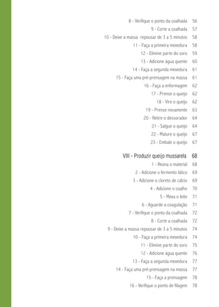 8 - Verifique o ponto da coalhada 56 
9 - Corte a coalhada 57 
10 - Deixe a massa repousar de 3 a 5 minutos 58 
11 - Faça a primeira mexedura 58 
12 - Elimine parte do soro 59 
13 - Adicione água quente 60 
14 - Faça a segunda mexedura 61 
15 - Faça uma pré-prensagem na massa 61 
16 - Faça a enformagem 62 
17 - Prense o queijo 62 
18 - Vire o queijo 62 
19 - Prense novamente 63 
20 - Retire o dessorador 64 
21 - Salgue o queijo 64 
22 - Mature o queijo 67 
23 - Embale o queijo 67 
VII - Produzir queijo mussarela 68 
1 - Reúna o material 68 
2 - Adicione o fermento lático 69 
3 - Adicione o cloreto de cálcio 69 
4 - Adicione o coalho 70 
5 - Mexa o leite 71 
6 - Aguarde a coagulação 71 
7 - Verifique o ponto da coalhada 72 
8 - Corte a coalhada 72 
9 - Deixe a massa repousar de 3 a 5 minutos 74 
10 - Faça a primeira mexedura 74 
11 - Elimine parte do soro 75 
12 - Adicione água quente 76 
13 - Faça a segunda mexedura 77 
14 - Faça uma pré-prensagem na massa 77 
15 - Faça a prensagem 78 
16 - Verifique o ponto de filagem 78 
 