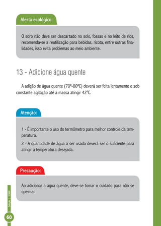 Coleção | SENAR 60 
Alerta ecológico: 
O soro não deve ser descartado no solo, fossas e no leito de rios, 
recomenda-se a reutilização para bebidas, ricota, entre outras fina-lidades, 
isso evita problemas ao meio ambiente. 
13 - Adicione água quente 
A adição de água quente (70º-80ºC) deverá ser feita lentamente e sob 
constante agitação até a massa atingir 42ºC. 
Atenção: 
1 - É importante o uso do termômetro para melhor controle da tem-peratura. 
2 - A quantidade de água a ser usada deverá ser o suficiente para 
atingir a temperatura desejada. 
Precaução: 
Ao adicionar a água quente, deve-se tomar o cuidado para não se 
queimar. 
 