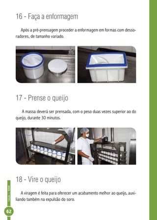 Coleção | SENAR 62 
16 - Faça a enformagem 
Após a pré-prensagem proceder a enformagem em formas com desso-radores, 
de tamanho variado. 
17 - Prense o queijo 
A massa deverá ser prensada, com o peso duas vezes superior ao do 
queijo, durante 30 minutos. 
18 - Vire o queijo 
A viragem é feita para oferecer um acabamento melhor ao queijo, auxi-liando 
também na expulsão do soro. 
 