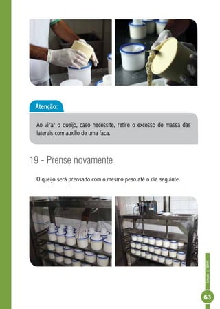 Coleção | SENAR 
63 
Atenção: 
Ao virar o queijo, caso necessite, retire o excesso de massa das 
laterais com auxílio de uma faca. 
19 - Prense novamente 
O queijo será prensado com o mesmo peso até o dia seguinte. 
 