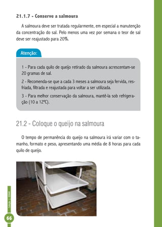 Coleção | SENAR 66 
21.1.7 - Conserve a salmoura 
A salmoura deve ser tratada regularmente, em especial a manutenção 
da concentração do sal. Pelo menos uma vez por semana o teor de sal 
deve ser reajustado para 20%. 
Atenção: 
1 - Para cada quilo de queijo retirado da salmoura acrescentam-se 
20 gramas de sal. 
2 - Recomenda-se que a cada 3 meses a salmoura seja fervida, res-friada, 
filtrada e reajustada para voltar a ser utilizada. 
3 - Para melhor conservação da salmoura, mantê-la sob refrigera-ção 
(10 a 12ºC). 
21.2 - Coloque o queijo na salmoura 
O tempo de permanência do queijo na salmoura irá variar com o ta-manho, 
formato e peso, apresentando uma média de 8 horas para cada 
quilo de queijo. 
 