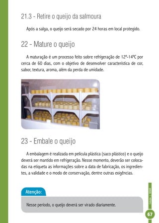 Coleção | SENAR 
67 
21.3 - Retire o queijo da salmoura 
Após a salga, o queijo será secado por 24 horas em local protegido. 
22 - Mature o queijo 
A maturação é um processo feito sobre refrigeração de 12º-14ºC por 
cerca de 60 dias, com o objetivo de desenvolver característica de cor, 
sabor, textura, aroma, além da perda de umidade. 
23 - Embale o queijo 
A embalagem é realizada em película plástica (saco plástico) e o queijo 
deverá ser mantido em refrigeração. Nesse momento, deverão ser coloca-das 
na etiqueta as informações sobre a data de fabricação, os ingredien-tes, 
a validade e o modo de conservação, dentre outras exigências. 
Atenção: 
Nesse período, o queijo deverá ser virado diariamente. 
 