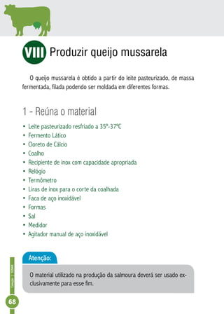 Coleção | SENAR 68 
Produzir queijo mussarela 
ViI 
O queijo mussarela é obtido a partir do leite pasteurizado, de massa 
fermentada, filada podendo ser moldada em diferentes formas. 
1 - Reúna o material 
• Leite pasteurizado resfriado a 35º-37ºC 
• Fermento Lático 
• Cloreto de Cálcio 
• Coalho 
• Recipiente de inox com capacidade apropriada 
• Relógio 
• Termômetro 
• Liras de inox para o corte da coalhada 
• Faca de aço inoxidável 
• Formas 
• Sal 
• Medidor 
• Agitador manual de aço inoxidável 
Atenção: 
O material utilizado na produção da salmoura deverá ser usado ex-clusivamente 
para esse fim. 
 