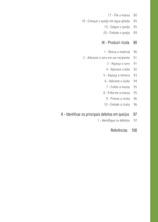 17 - File a massa 80 
18 - Coloque o queijo em água gelada 85 
19 - Salgue o queijo 85 
20 - Embale o queijo 89 
IX - Produzir ricota 90 
1 - Reúna o material 90 
2 - Adicione o soro em um recipiente 91 
3 - Aqueça o soro 91 
4 - Adicione o leite 92 
5 - Aqueça a mistura 93 
6 - Adicione o ácido 94 
7 - Colete a massa 95 
8 - Enforme a massa 95 
9 - Prense a ricota 96 
10 - Embale a ricota 96 
X - Identificar os principais defeitos em queijos 97 
1 - Identifique os defeitos 97 
Referências 100 
 