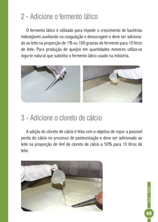 Coleção | SENAR 
69 
2 - Adicione o fermento lático 
O fermento lático é utilizado para impedir o crescimento de bactérias 
indesejáveis auxiliando na coagulação e dessoragem e deve ser adiciona-do 
ao leite na proporção de 1% ou 100 gramas de fermento para 10 litros 
de leite. Para produção de queijos em quantidades menores utiliza-se 
iogurte natural que substitui o fermento lático usado na indústria. 
3 - Adicione o cloreto de cálcio 
A adição do cloreto de cálcio é feita com o objetivo de repor a possível 
perda do cálcio no processo de pasteurização e deve ser adicionado ao 
leite na proporção de 4ml de cloreto de cálcio a 50% para 10 litros de 
leite. 
 