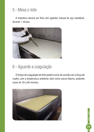 Coleção | SENAR 
71 
5 - Mexa o leite 
A mexedura deverá ser feita com agitador manual de aço inoxidável, 
durante 1 minuto. 
6 - Aguarde a coagulação 
O tempo de coagulação do leite poderá variar de acordo com a força do 
coalho, com a temperatura ambiente, bem como outros fatores, podendo 
variar de 30 a 60 minutos. 
 