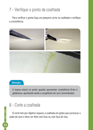 Coleção | SENAR 72 
7 - Verifique o ponto da coalhada 
Para verificar o ponto faça um pequeno corte na coalhada e verifique 
a consistência. 
Atenção: 
A massa estará no ponto quando apresentar consistência firme e 
gelatinosa, apontando ainda o surgimento do soro (esverdeado). 
8 - Corte a coalhada 
O corte tem por objetivo separar a coalhada em grãos para provocar a 
saída do soro e deve ser feito com liras ou com faca de inox. 
 