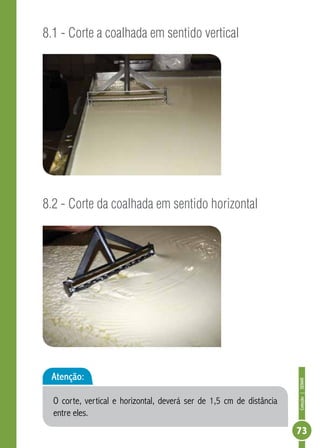 Coleção | SENAR 
73 
8.1 - Corte a coalhada em sentido vertical 
8.2 - Corte da coalhada em sentido horizontal 
Atenção: 
O corte, vertical e horizontal, deverá ser de 1,5 cm de distância 
entre eles. 
 