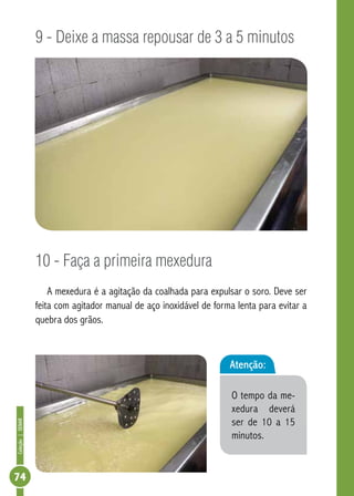 Coleção | SENAR 74 
9 - Deixe a massa repousar de 3 a 5 minutos 
10 - Faça a primeira mexedura 
A mexedura é a agitação da coalhada para expulsar o soro. Deve ser 
feita com agitador manual de aço inoxidável de forma lenta para evitar a 
quebra dos grãos. 
Atenção: 
O tempo da me-xedura 
deverá 
ser de 10 a 15 
minutos. 
 