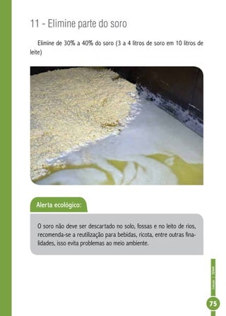 Coleção | SENAR 
75 
11 - Elimine parte do soro 
Elimine de 30% a 40% do soro (3 a 4 litros de soro em 10 litros de 
leite) 
Alerta ecológico: 
O soro não deve ser descartado no solo, fossas e no leito de rios, 
recomenda-se a reutilização para bebidas, ricota, entre outras fina-lidades, 
isso evita problemas ao meio ambiente. 
 