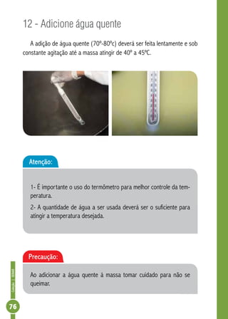 Coleção | SENAR 76 
12 - Adicione água quente 
A adição de água quente (70º-80ºc) deverá ser feita lentamente e sob 
constante agitação até a massa atingir de 40º a 45ºC. 
Atenção: 
1- É importante o uso do termômetro para melhor controle da tem-peratura. 
2- A quantidade de água a ser usada deverá ser o suficiente para 
atingir a temperatura desejada. 
Precaução: 
Ao adicionar a água quente à massa tomar cuidado para não se 
queimar. 
 