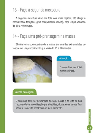 Coleção | SENAR 
77 
13 - Faça a segunda mexedura 
A segunda mexedura deve ser feita com mais rapidez, até atingir a 
consistência desejada (grão relativamente macio), com tempo variando 
de 30 a 40 minutos. 
14 - Faça uma pré-prensagem na massa 
Eliminar o soro, concentrando a massa em uma das extremidades do 
tanque em um procedimento que varia de 15 a 20 minutos. 
Atenção: 
O soro deve ser total-mente 
retirado. 
Alerta ecológico: 
O soro não deve ser descartado no solo, fossas e no leito de rios, 
recomenda-se a reutilização para bebidas, ricota, entre outras fina-lidades, 
isso evita problemas ao meio ambiente. 
 