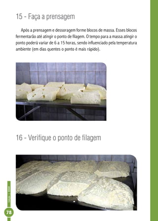 Coleção | SENAR 78 
15 - Faça a prensagem 
Após a prensagem e dessoragem forme blocos de massa. Esses blocos 
fermentarão até atingir o ponto de filagem. O tempo para a massa atingir o 
ponto poderá variar de 6 a 15 horas, sendo influenciado pela temperatura 
ambiente (em dias quentes o ponto é mais rápido). 
16 - Verifique o ponto de filagem 
 