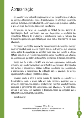 Coleção | SENAR 
7 
Apresentação 
Os produtores rurais brasileiros já mostraram sua competência na produção 
de alimentos. Atingimos altos índices de produtividade e o setor, hoje, representa 
um terço do Produto Interno Bruto (PIB), emprega um terço da força de trabalho 
e gera um terço das receitas das nossas exportações. 
Certamente, os cursos de capacitação do SENAR (Serviço Nacional de 
Aprendizagem Rural) contribuíram para que chegássemos a resultados tão 
satisfatórios. Milhares de produtores e trabalhadores rurais se valeram dos 
treinamentos promovidos pelo SENAR para obter melhor desempenho em suas 
atividades. 
Precisamos nos habilitar a aproveitar as necessidades do mercado e alcançar 
maior rentabilidade para o nosso negócio. Um dos instrumentos que utilizamos 
nestas ações de capacitação são cartilhas como essa, que compõe a coleção 
SENAR. Trata-se de um recurso instrucional de grande importância para a fixação 
de aprendizagem, que poderá se tornar fonte permanente de consulta e referência. 
Desde que foi criado, o SENAR vem reunindo experiências, mobilizando 
esforços e agregando novos valores que se fundem aos conteúdos disseminados 
nos cursos e treinamentos. Nossas cartilhas consolidam esse aprendizado 
e representam o compromisso da Instituição com a qualidade do serviço 
educacional oferecido aos cidadãos do campo. 
Levamos muito a sério a nossa missão de capacitar os produtores e 
trabalhadores rurais a serem cada vez mais eficientes. Queremos que o 
campo se modernize, seja capaz de produzir mais e melhor, usando tecnologia 
adequada e gerenciando com competência suas atividades. Participe desse 
esforço e aproveite, com habilidade e disposição, todos os conteúdos que o 
SENAR oferece, nesta produtiva cartilha. 
Bom trabalho! 
Senadora Kátia Abreu 
Presidente da Confederação da Agricultura e Pecuária do Brasil - CNA 
e do Conselho Deliberativo do SENAR 
 