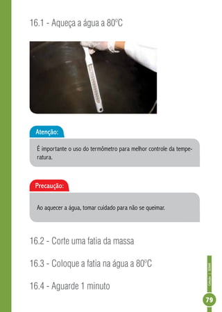 Coleção | SENAR 
79 
16.1 - Aqueça a água a 80ºC 
Atenção: 
É importante o uso do termômetro para melhor controle da tempe-ratura. 
Precaução: 
Ao aquecer a água, tomar cuidado para não se queimar. 
16.2 - Corte uma fatia da massa 
16.3 - Coloque a fatia na água a 80ºC 
16.4 - Aguarde 1 minuto 
 