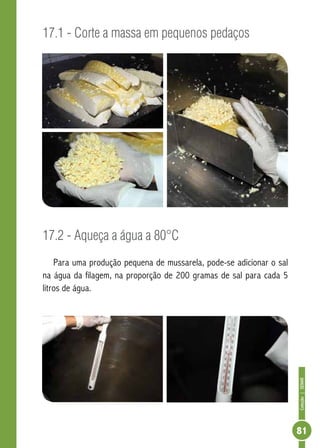 Coleção | SENAR 
81 
17.1 - Corte a massa em pequenos pedaços 
17.2 - Aqueça a água a 80°C 
Para uma produção pequena de mussarela, pode-se adicionar o sal 
na água da filagem, na proporção de 200 gramas de sal para cada 5 
litros de água. 
 