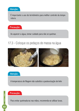 Coleção | SENAR 82 
Atenção: 
É importante o uso do termômetro para melhor controle da tempe-ratura. 
Precaução: 
Ao aquecer a água, tomar cuidado para não se queimar. 
17.3 - Coloque os pedaços de massa na água 
Atenção: 
A temperatura de filagem não substitui a pasteurização de leite 
Precaução: 
Para evitar queimaduras nas mãos, recomenda-se utilizar luvas. 
 