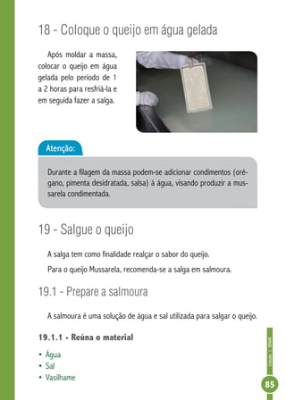 Coleção | SENAR 
85 
18 - Coloque o queijo em água gelada 
Após moldar a massa, 
colocar o queijo em água 
gelada pelo período de 1 
a 2 horas para resfriá-la e 
em seguida fazer a salga. 
Atenção: 
Durante a filagem da massa podem-se adicionar condimentos (oré-gano, 
pimenta desidratada, salsa) à água, visando produzir a mus-sarela 
condimentada. 
19 - Salgue o queijo 
A salga tem como finalidade realçar o sabor do queijo. 
Para o queijo Mussarela, recomenda-se a salga em salmoura. 
19.1 - Prepare a salmoura 
A salmoura é uma solução de água e sal utilizada para salgar o queijo. 
19.1.1 - Reúna o material 
• Água 
• Sal 
• Vasilhame 
 
