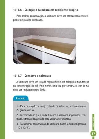 Coleção | SENAR 
87 
19.1.6 - Coloque a salmoura em recipiente próprio 
Para melhor conservação, a salmoura deve ser armazenada em reci-piente 
de plástico adequado. 
19.1.7 - Conserve a salmoura 
A salmoura deve ser tratada regularmente, em relação à manutenção 
da concentração do sal. Pelo menos uma vez por semana o teor de sal 
deve ser reajustado para 20%. 
Atenção: 
1 - Para cada quilo de queijo retirado da salmoura, acrescentam-se 
20 gramas de sal. 
2 - Recomenda-se que a cada 3 meses a salmoura seja fervida, res-friada, 
filtrada e reajustada para voltar a ser utilizada. 
3 - Para melhor conservação da salmoura mantê-la sob refrigeração 
(10 a 12º C). 
 