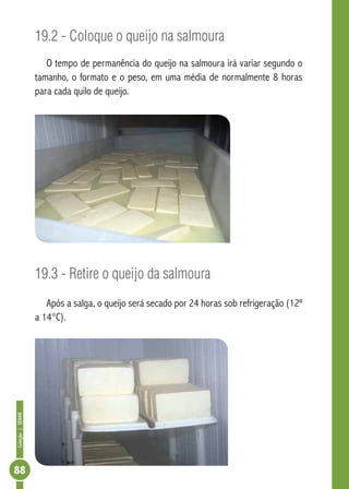 Coleção | SENAR 88 
19.2 - Coloque o queijo na salmoura 
O tempo de permanência do queijo na salmoura irá variar segundo o 
tamanho, o formato e o peso, em uma média de normalmente 8 horas 
para cada quilo de queijo. 
19.3 - Retire o queijo da salmoura 
Após a salga, o queijo será secado por 24 horas sob refrigeração (12º 
a 14°C). 
 