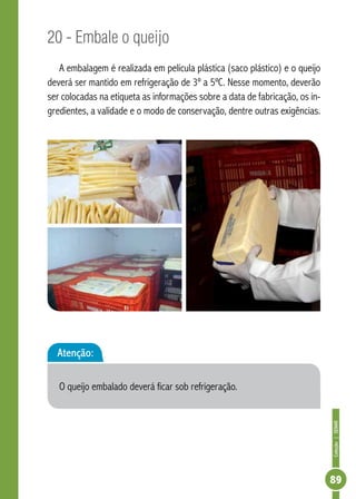 Coleção | SENAR 
89 
20 - Embale o queijo 
A embalagem é realizada em película plástica (saco plástico) e o queijo 
deverá ser mantido em refrigeração de 3º a 5ºC. Nesse momento, deverão 
ser colocadas na etiqueta as informações sobre a data de fabricação, os in-gredientes, 
a validade e o modo de conservação, dentre outras exigências. 
Atenção: 
O queijo embalado deverá ficar sob refrigeração. 
 