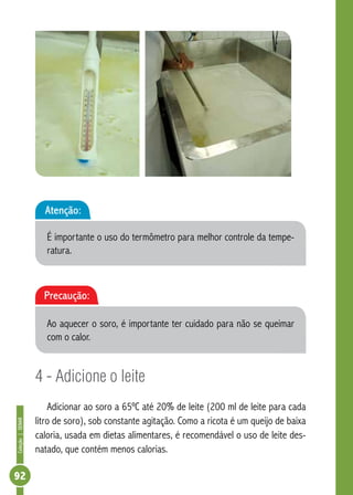 Coleção | SENAR 92 
Atenção: 
É importante o uso do termômetro para melhor controle da tempe-ratura. 
Precaução: 
Ao aquecer o soro, é importante ter cuidado para não se queimar 
com o calor. 
4 - Adicione o leite 
Adicionar ao soro a 65ºC até 20% de leite (200 ml de leite para cada 
litro de soro), sob constante agitação. Como a ricota é um queijo de baixa 
caloria, usada em dietas alimentares, é recomendável o uso de leite des-natado, 
que contém menos calorias. 
 