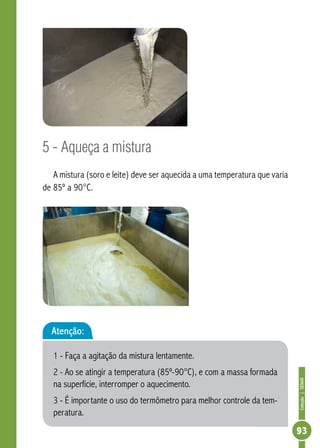 Coleção | SENAR 
93 
5 - Aqueça a mistura 
A mistura (soro e leite) deve ser aquecida a uma temperatura que varia 
de 85º a 90°C. 
Atenção: 
1 - Faça a agitação da mistura lentamente. 
2 - Ao se atingir a temperatura (85º-90°C), e com a massa formada 
na superfície, interromper o aquecimento. 
3 - É importante o uso do termômetro para melhor controle da tem-peratura. 
 