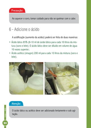 Coleção | SENAR 94 
Precaução: 
Ao aquecer o soro, tomar cuidado para não se queimar com o calor. 
6 - Adicione o ácido 
A acidificação (aumento da acidez) poderá ser feita de duas maneiras: 
• Ácido lático 85% (8-10 ml de ácido lático para cada 10 litros da mis-tura 
(soro e leite). O ácido lático deve ser diluído em volume de água 
10 vezes superior; 
• Ácido acético (vinagre) 200 ml para cada 10 litros da mistura (soro e 
leite). 
Atenção: 
O ácido lático ou acético deve ser adicionado lentamente e sob agi-tação. 
 
