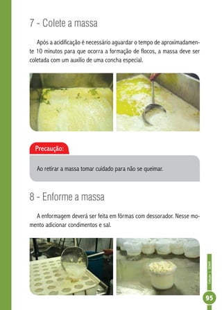 Coleção | SENAR 
95 
7 - Colete a massa 
Após a acidificação é necessário aguardar o tempo de aproximadamen-te 
10 minutos para que ocorra a formação de flocos, a massa deve ser 
coletada com um auxílio de uma concha especial. 
Precaução: 
Ao retirar a massa tomar cuidado para não se queimar. 
8 - Enforme a massa 
A enformagem deverá ser feita em fôrmas com dessorador. Nesse mo-mento 
adicionar condimentos e sal. 
 