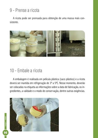 Coleção | SENAR 96 
9 - Prense a ricota 
A ricota pode ser prensada para obtenção de uma massa mais con-sistente. 
10 - Embale a ricota 
A embalagem é realizada em película plástica (saco plástico) e a ricota 
deverá ser mantida em refrigeração de 3º a 5ºC. Nesse momento, deverão 
ser colocadas na etiqueta as informações sobre a data de fabricação, os in-gredientes, 
a validade e o modo de conservação, dentre outras exigências. 
 