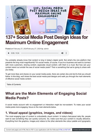 137+ Social Media Post Design Ideas for
Maximum Online Engagement
Posted on February 27, 2024February 27, 2024 by admin
You probably already know that content is king in today’s digital world. But what’s the one platform that
presents the king most magnificently? It’s social media, of course. If you’re a business and want to connect
with more customers, sharing content, especially visual content, with them is a must. But how can your
content stand out amidst the sea of social media posts? That is something that we’re going to share with
you today.
To get more likes and shares on your social media posts, there are certain dos and don’ts that you should
follow. In this blog, we’ll share the best social media post designs and walk you through the main elements
of effective social media content.
What are the Main Elements of Engaging Social
Media Posts?
A social media account with no engagement or interaction might be non-existent. To make your social
media posts more engaging, focus on the main elements below.
1. Visual appeal (graphics, images, and videos)
The most engaging type of content is undoubtedly visual content. In today’s fast-paced daily life, people
want to see something they can quickly consume. So, make sure that your content is visually attractive.
Everything from the graphics, images and videos to the other elements like colour palette and typography
0:00
0:00 / 9:24
/ 9:24
Table of Contents
Convert web pages and HTML files to PDF in your applications with the Pdfcrowd HTML to PDF API Printed with Pdfcrowd.com
 
