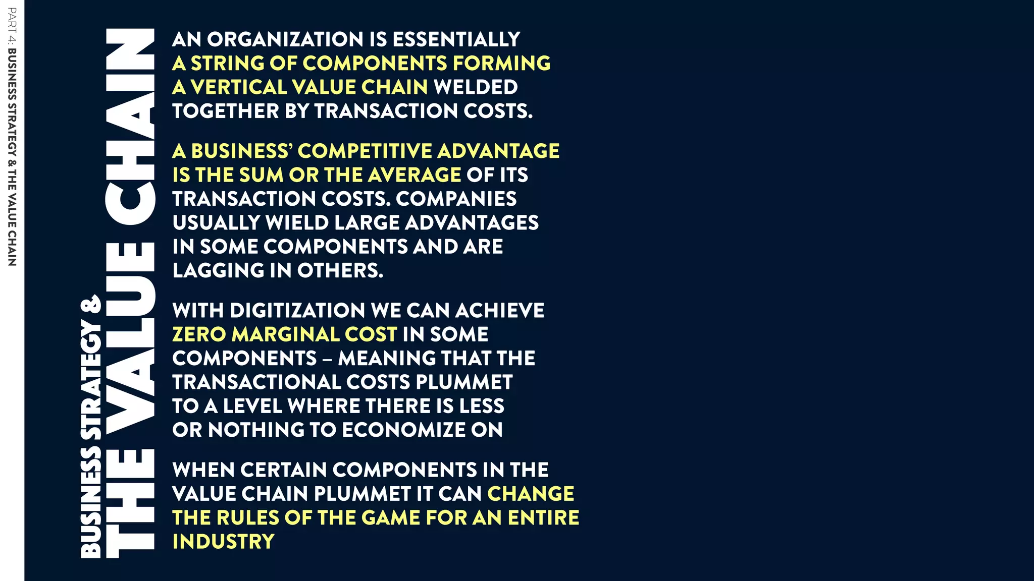 AN ORGANIZATION IS ESSENTIALLY  
A STRING OF COMPONENTS FORMING  
A VERTICAL VALUE CHAIN WELDED
TOGETHER BY TRANSACTION COSTS.
A BUSINESS’ COMPETITIVE ADVANTAGE
IS THE SUM OR THE AVERAGE OF ITS
TRANSACTION COSTS. COMPANIES
USUALLY WIELD LARGE ADVANTAGES  
IN SOME COMPONENTS AND ARE
LAGGING IN OTHERS.
WITH DIGITIZATION WE CAN ACHIEVE
ZERO MARGINAL COST IN SOME
COMPONENTS – MEANING THAT THE
TRANSACTIONAL COSTS PLUMMET  
TO A LEVEL WHERE THERE IS LESS  
OR NOTHING TO ECONOMIZE ON
WHEN CERTAIN COMPONENTS IN THE
VALUE CHAIN PLUMMET IT CAN CHANGE
THE RULES OF THE GAME FOR AN ENTIRE
INDUSTRY
thevaluechain
BUSINESSSTRATEGY&
PART4:BUSINESSSTRATEGY&THEVALUECHAIN
 